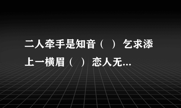 二人牵手是知音（ ） 乞求添上一横眉（ ） 恋人无心又相随（ ） 令人落下两点泪（ ） 呆子也要人来陪（ ） 千里姻缘一线牵（ ） 射去一寸又是谁（ ） 休想再生一枝梅（ ） 你猜出来了吗？猜出来了我的关怀就送到了！[呲牙] 早上好[玫瑰][太阳][庆祝]