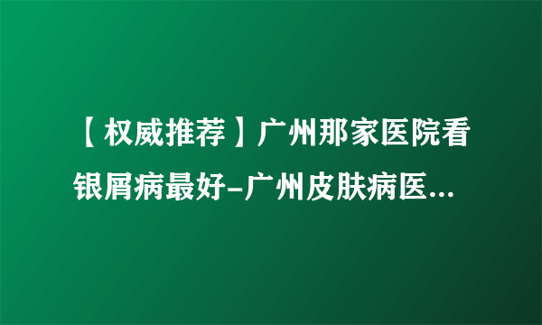 【权威推荐】广州那家医院看银屑病最好-广州皮肤病医院排名？