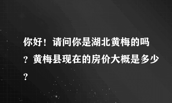 你好！请问你是湖北黄梅的吗？黄梅县现在的房价大概是多少？