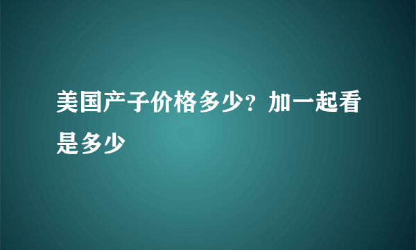 美国产子价格多少？加一起看是多少