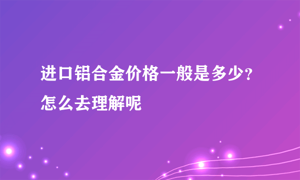 进口铝合金价格一般是多少？怎么去理解呢