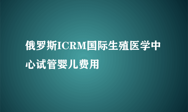 俄罗斯ICRM国际生殖医学中心试管婴儿费用