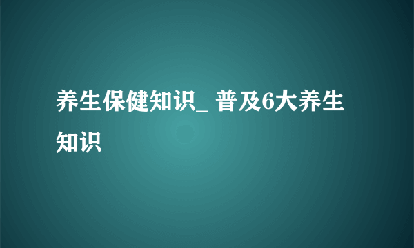 养生保健知识_ 普及6大养生知识