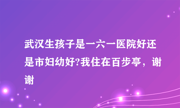 武汉生孩子是一六一医院好还是市妇幼好?我住在百步亭，谢谢