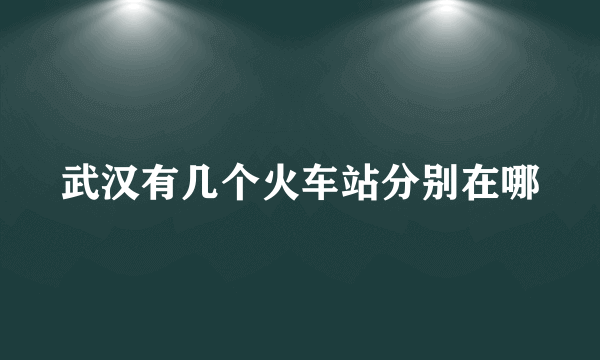 武汉有几个火车站分别在哪