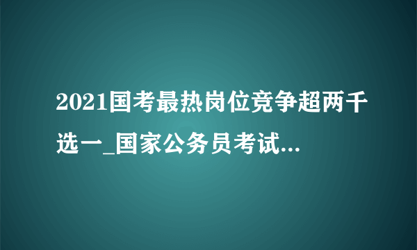 2021国考最热岗位竞争超两千选一_国家公务员考试热门岗位有哪些