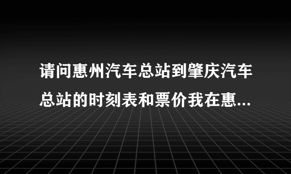 请问惠州汽车总站到肇庆汽车总站的时刻表和票价我在惠州市汽车客运总站网站查询班车情况一直不能显示？