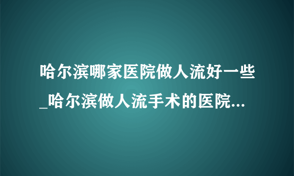 哈尔滨哪家医院做人流好一些_哈尔滨做人流手术的医院排行榜单？