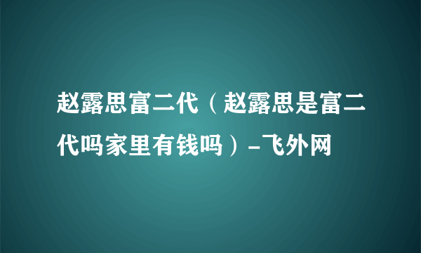 赵露思富二代（赵露思是富二代吗家里有钱吗）-飞外网