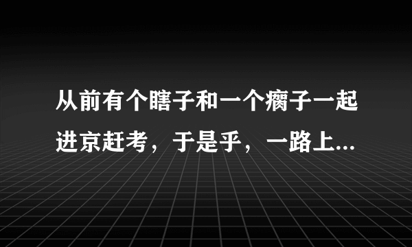 从前有个瞎子和一个瘸子一起进京赶考，于是乎，一路上瞎子就背着瘸子走…有一次过桥的时候，河里有一个漂