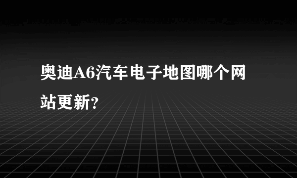 奥迪A6汽车电子地图哪个网站更新？