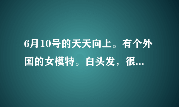 6月10号的天天向上。有个外国的女模特。白头发，很帅！！！叫什么名字？？