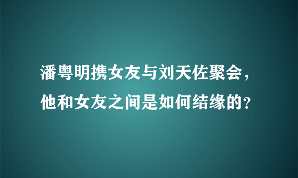 潘粤明携女友与刘天佐聚会，他和女友之间是如何结缘的？