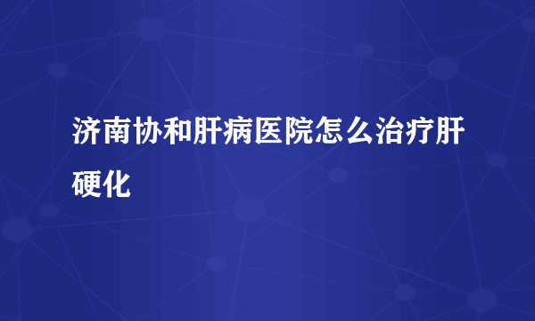 济南协和肝病医院怎么治疗肝硬化