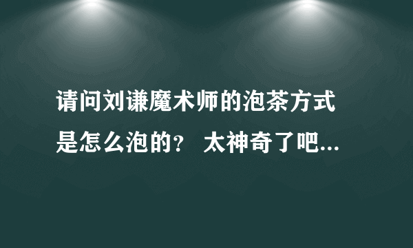 请问刘谦魔术师的泡茶方式 是怎么泡的？ 太神奇了吧...