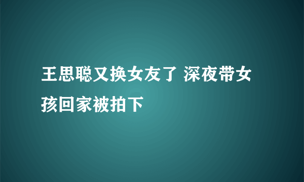 王思聪又换女友了 深夜带女孩回家被拍下