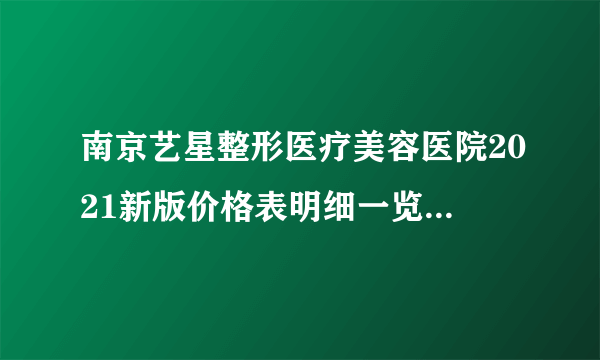 南京艺星整形医疗美容医院2021新版价格表明细一览+医院在职医师公开