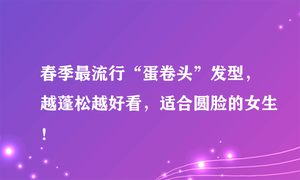 春季最流行“蛋卷头”发型，越蓬松越好看，适合圆脸的女生！