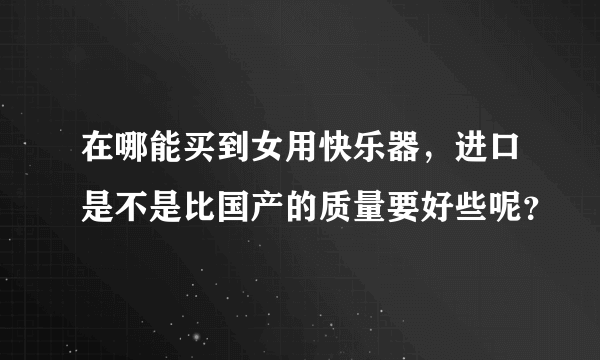 在哪能买到女用快乐器，进口是不是比国产的质量要好些呢？