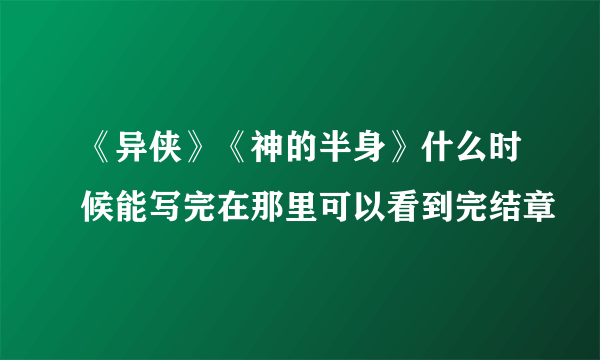 《异侠》《神的半身》什么时候能写完在那里可以看到完结章