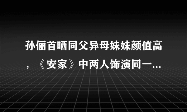 孙俪首晒同父异母妹妹颜值高，《安家》中两人饰演同一角色，你怎么看？