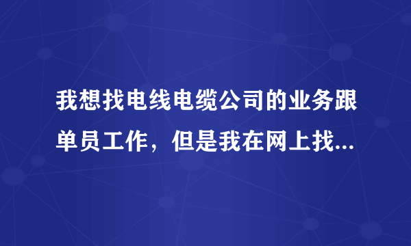 我想找电线电缆公司的业务跟单员工作，但是我在网上找遍了都找不到，有那公司招聘电线电缆业务跟单的