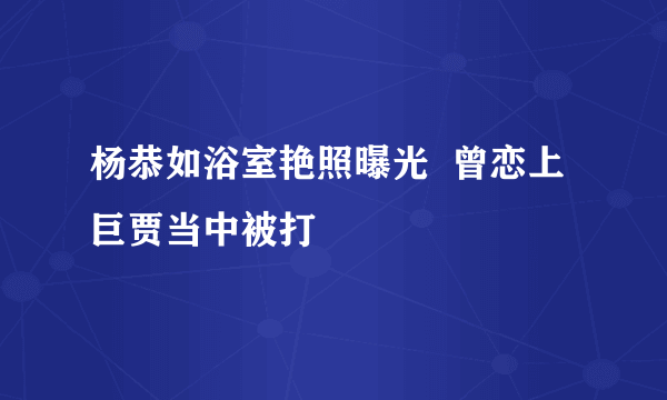 杨恭如浴室艳照曝光  曾恋上巨贾当中被打