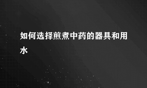 如何选择煎煮中药的器具和用水