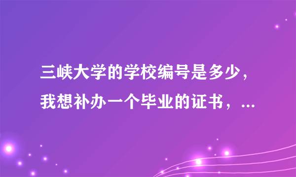 三峡大学的学校编号是多少，我想补办一个毕业的证书，但是不知道学校编号了，有谁知道，请告诉我。