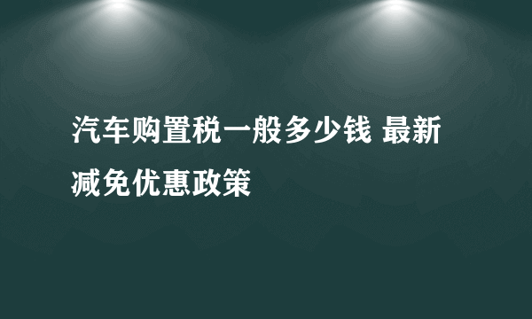 汽车购置税一般多少钱 最新减免优惠政策