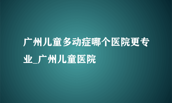 广州儿童多动症哪个医院更专业_广州儿童医院