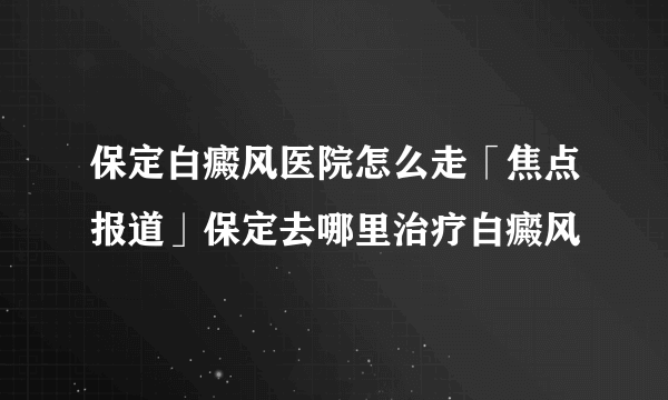 保定白癜风医院怎么走「焦点报道」保定去哪里治疗白癜风