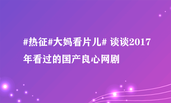 #热征#大妈看片儿# 谈谈2017年看过的国产良心网剧