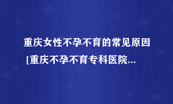 重庆女性不孕不育的常见原因 [重庆不孕不育专科医院] 西南不孕不育门诊