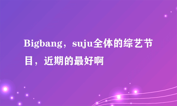 Bigbang，suju全体的综艺节目，近期的最好啊