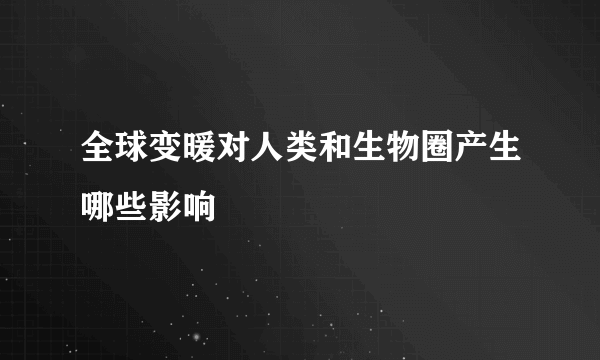 全球变暖对人类和生物圈产生哪些影响