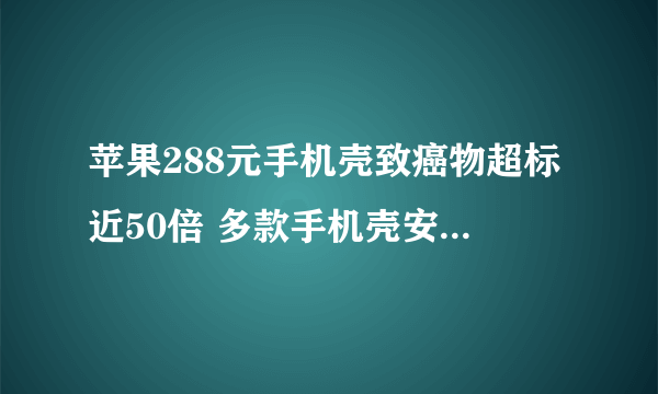 苹果288元手机壳致癌物超标近50倍 多款手机壳安全性不达标