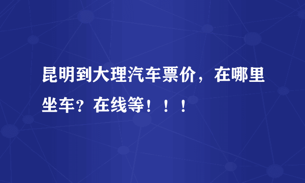 昆明到大理汽车票价，在哪里坐车？在线等！！！