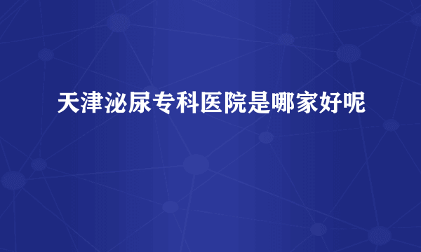 天津泌尿专科医院是哪家好呢