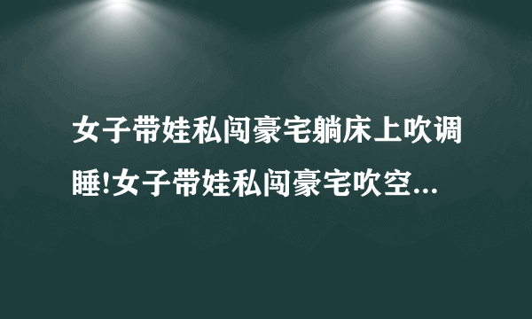 女子带娃私闯豪宅躺床上吹调睡!女子带娃私闯豪宅吹空调睡觉面对质问：大不了给你点钱-飞外网