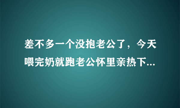 差不多一个没抱老公了，今天喂完奶就跑老公怀里亲热下，婆婆没敲门就进去了，羞羞死了