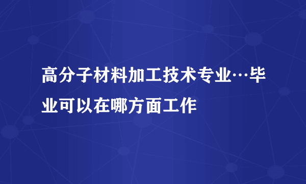 高分子材料加工技术专业…毕业可以在哪方面工作