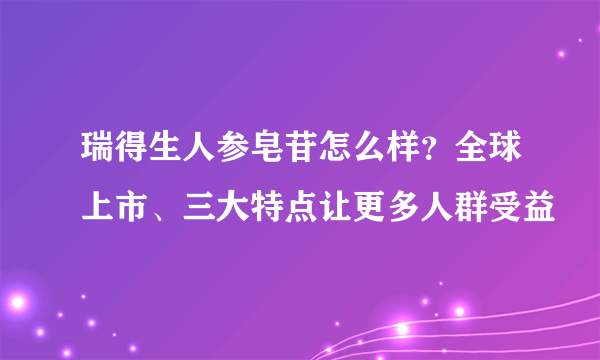 瑞得生人参皂苷怎么样？全球上市、三大特点让更多人群受益