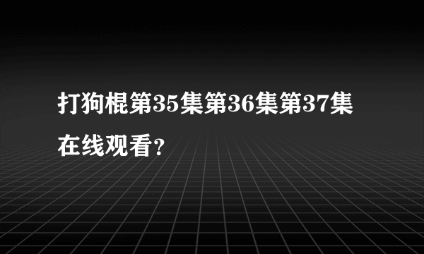 打狗棍第35集第36集第37集在线观看？