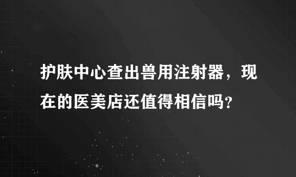 护肤中心查出兽用注射器，现在的医美店还值得相信吗？