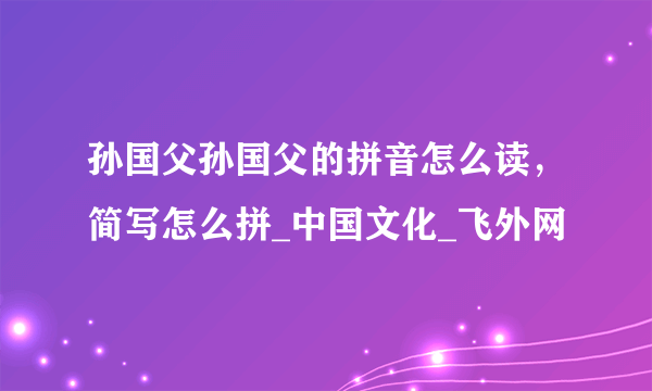 孙国父孙国父的拼音怎么读，简写怎么拼_中国文化_飞外网