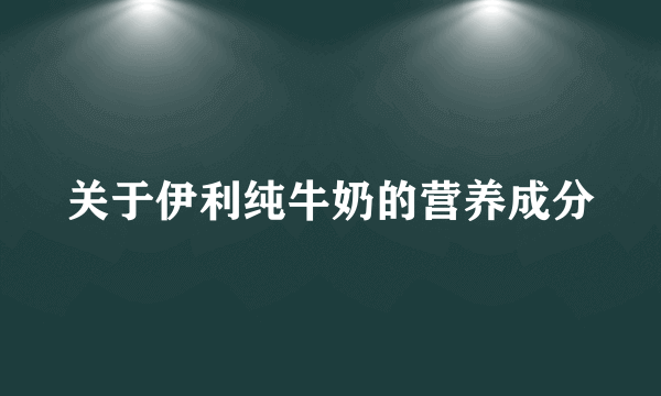 关于伊利纯牛奶的营养成分