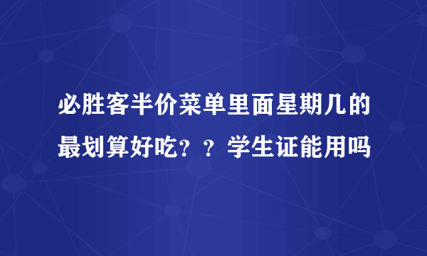 必胜客半价菜单里面星期几的最划算好吃？？学生证能用吗