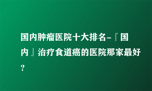 国内肿瘤医院十大排名-『国内』治疗食道癌的医院那家最好？