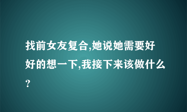 找前女友复合,她说她需要好好的想一下,我接下来该做什么？